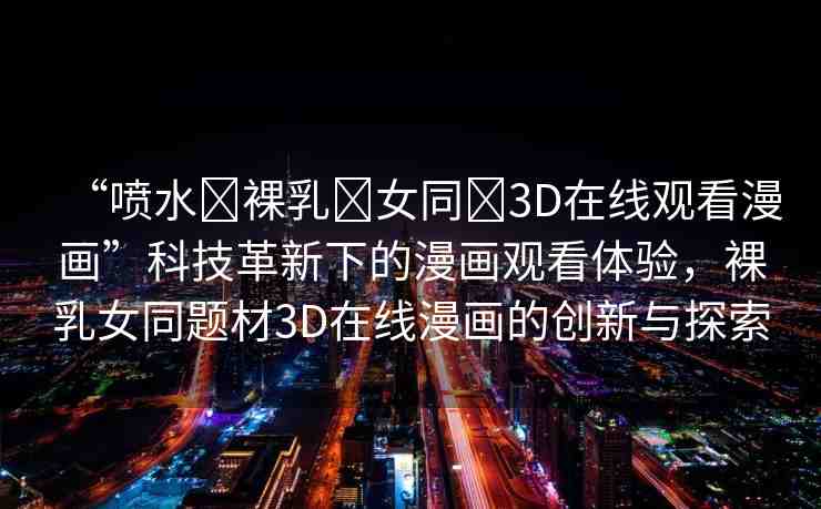 “噴水?裸乳?女同?3D在線觀看漫畫”科技革新下的漫畫觀看體驗(yàn)，裸乳女同題材3D在線漫畫的創(chuàng)新與探索