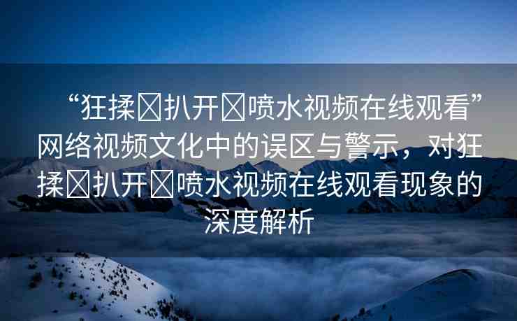 “狂揉?扒開?噴水視頻在線觀看”網(wǎng)絡(luò)視頻文化中的誤區(qū)與警示，對(duì)狂揉?扒開?噴水視頻在線觀看現(xiàn)象的深度解析
