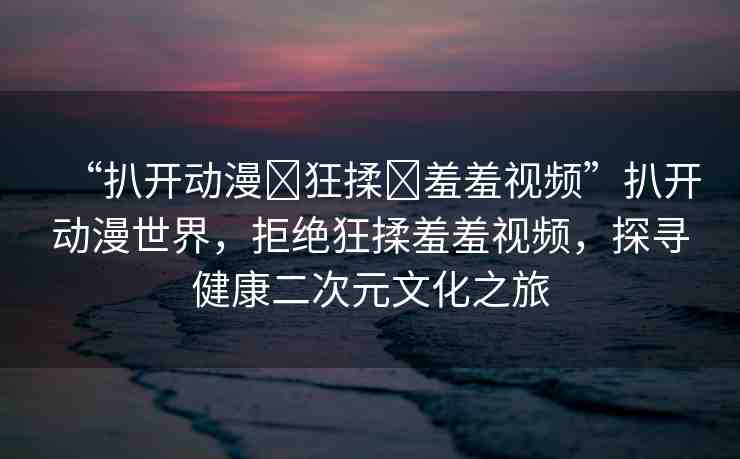 “扒開動漫?狂揉?羞羞視頻”扒開動漫世界，拒絕狂揉羞羞視頻，探尋健康二次元文化之旅