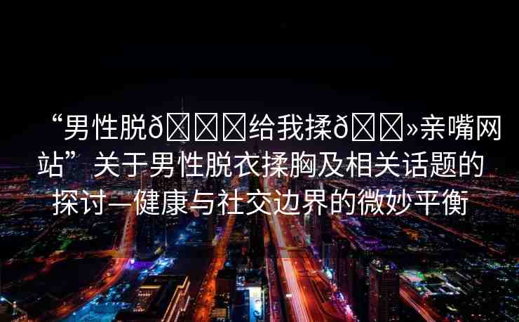 “男性脫??給我揉??親嘴網(wǎng)站”關(guān)于男性脫衣揉胸及相關(guān)話題的探討—健康與社交邊界的微妙平衡