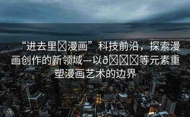 “進(jìn)去里?漫畫”科技前沿，探索漫畫創(chuàng)作的新領(lǐng)域—以??等元素重塑漫畫藝術(shù)的邊界