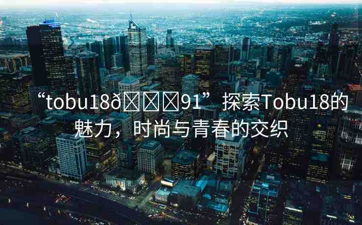 “tobu18??91”探索Tobu18的魅力，時(shí)尚與青春的交織