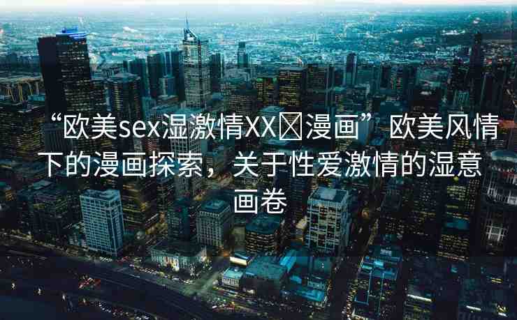 “歐美sex濕激情XX?漫畫”歐美風(fēng)情下的漫畫探索，關(guān)于性愛激情的濕意畫卷