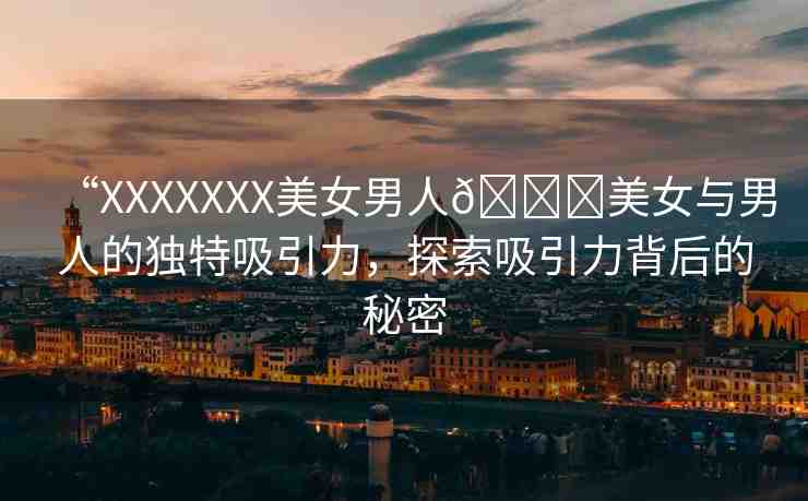 “XXXXXXX美女男人??美女與男人的獨(dú)特吸引力，探索吸引力背后的秘密