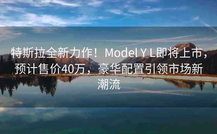 特斯拉全新力作！Model Y L即將上市，預(yù)計售價40萬，豪華配置引領(lǐng)市場新潮流