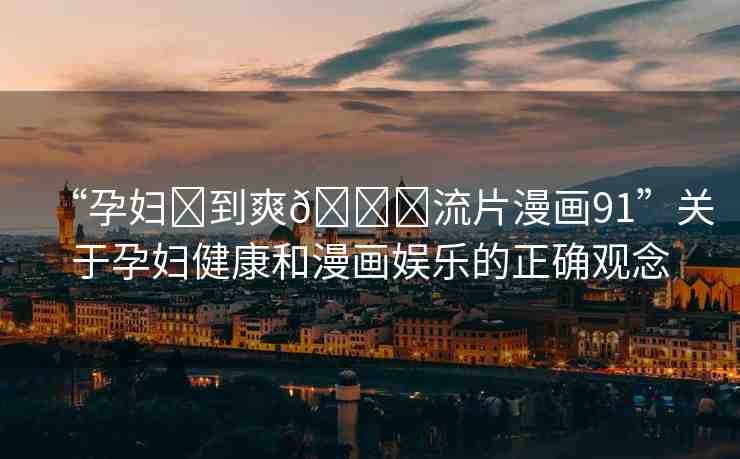 “孕婦?到爽??流片漫畫91”關(guān)于孕婦健康和漫畫娛樂的正確觀念