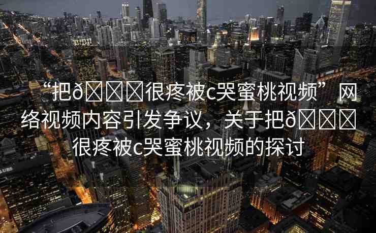 “把??很疼被c哭蜜桃視頻”網(wǎng)絡(luò)視頻內(nèi)容引發(fā)爭(zhēng)議，關(guān)于把??很疼被c哭蜜桃視頻的探討