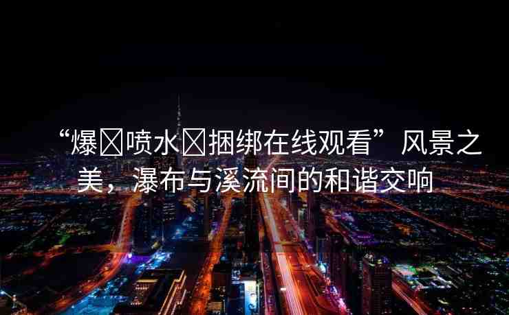 “爆?噴水?捆綁在線觀看”風景之美，瀑布與溪流間的和諧交響
