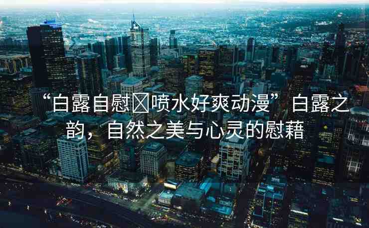 “白露自慰?噴水好爽動(dòng)漫”白露之韻，自然之美與心靈的慰藉