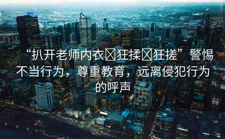“扒開老師內(nèi)衣?狂揉?狂搓”警惕不當(dāng)行為，尊重教育，遠(yuǎn)離侵犯行為的呼聲