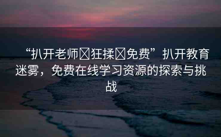 “扒開老師?狂揉?免費(fèi)”扒開教育迷霧，免費(fèi)在線學(xué)習(xí)資源的探索與挑戰(zhàn)