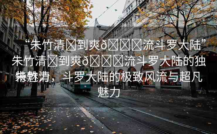 “朱竹清?到爽??流斗羅大陸”朱竹清?到爽??流斗羅大陸的獨特魅力
朱竹清，斗羅大陸的極致風(fēng)流與超凡魅力