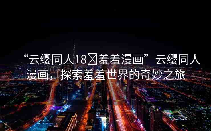 “云纓同人18?羞羞漫畫”云纓同人漫畫，探索羞羞世界的奇妙之旅