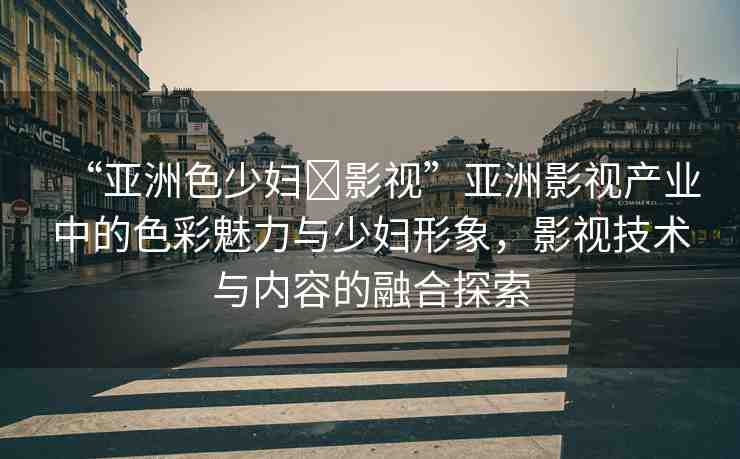 “亞洲色少婦?影視”亞洲影視產(chǎn)業(yè)中的色彩魅力與少婦形象，影視技術(shù)與內(nèi)容的融合探索