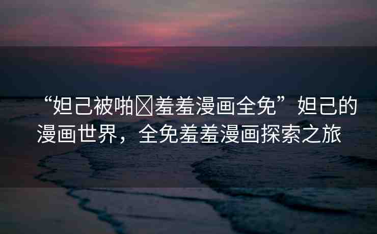 “妲己被啪?羞羞漫畫全免”妲己的漫畫世界，全免羞羞漫畫探索之旅