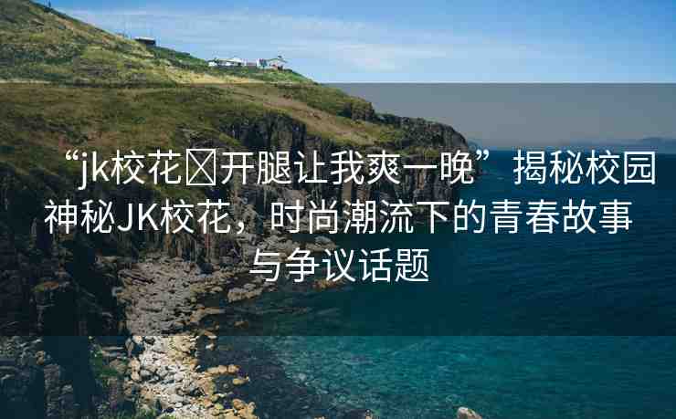 “jk?；?開腿讓我爽一晚”揭秘校園神秘JK校花，時(shí)尚潮流下的青春故事與爭議話題