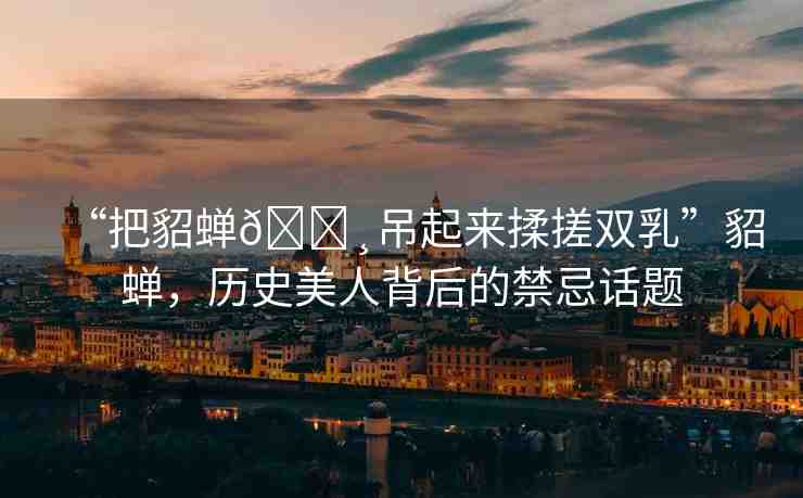 “把貂蟬??吊起來揉搓雙乳”貂蟬，歷史美人背后的禁忌話題