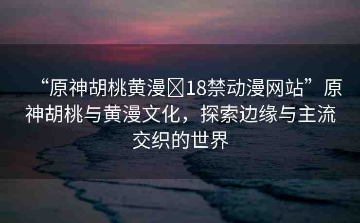 “原神胡桃黃漫?18禁動漫網(wǎng)站”原神胡桃與黃漫文化，探索邊緣與主流交織的世界