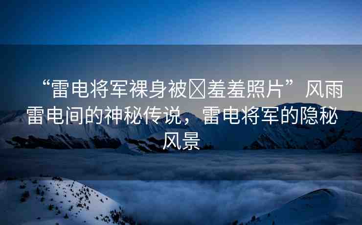 “雷電將軍裸身被?羞羞照片”風雨雷電間的神秘傳說，雷電將軍的隱秘風景