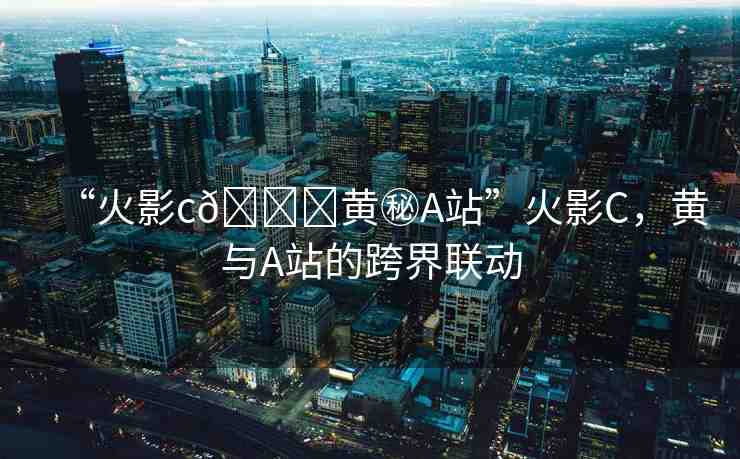“火影c??黃秘A站”火影C，黃與A站的跨界聯(lián)動