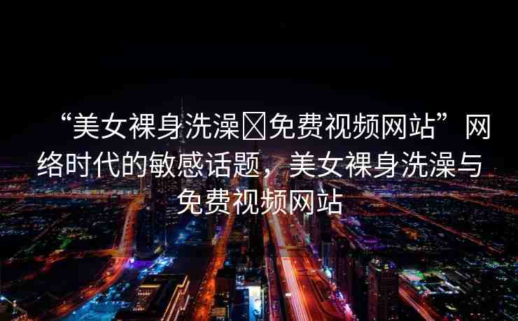“美女裸身洗澡?免費(fèi)視頻網(wǎng)站”網(wǎng)絡(luò)時(shí)代的敏感話(huà)題，美女裸身洗澡與免費(fèi)視頻網(wǎng)站