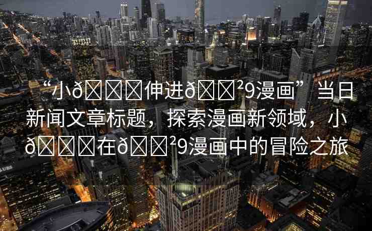 “小??伸進(jìn)??9漫畫”當(dāng)日新聞文章標(biāo)題，探索漫畫新領(lǐng)域，小??在??9漫畫中的冒險之旅