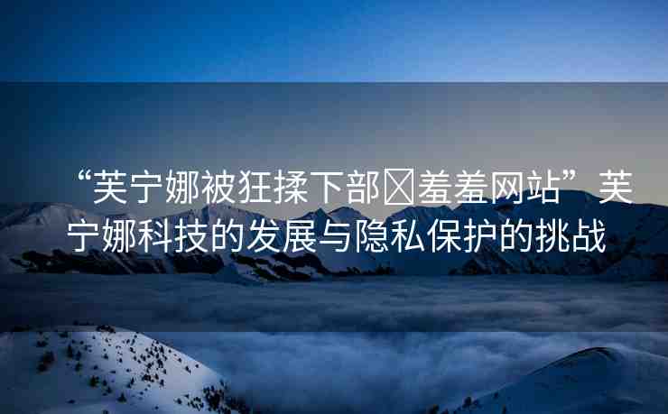 “芙寧娜被狂揉下部?羞羞網(wǎng)站”芙寧娜科技的發(fā)展與隱私保護(hù)的挑戰(zhàn)