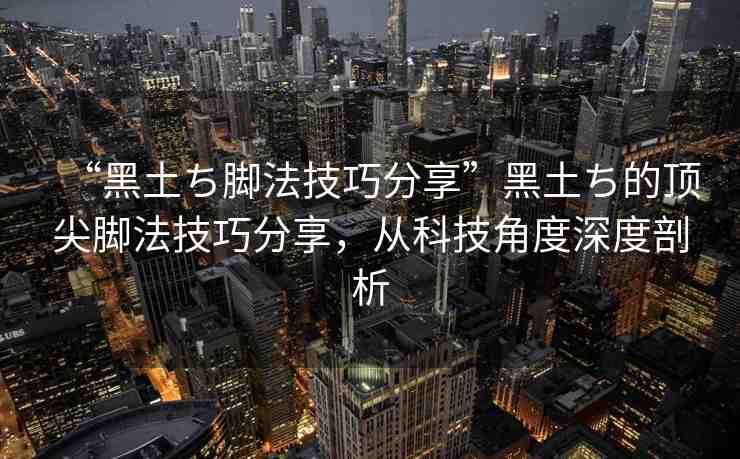 “黑土ち腳法技巧分享”黑土ち的頂尖腳法技巧分享，從科技角度深度剖析