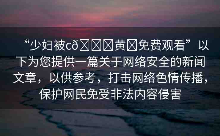 “少婦被c??黃?免費觀看”以下為您提供一篇關(guān)于網(wǎng)絡(luò)安全的新聞文章，以供參考，打擊網(wǎng)絡(luò)色情傳播，保護網(wǎng)民免受非法內(nèi)容侵害