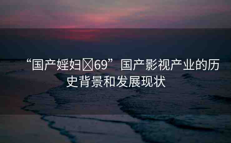 “國產(chǎn)婬婦?69”國產(chǎn)影視產(chǎn)業(yè)的歷史背景和發(fā)展現(xiàn)狀