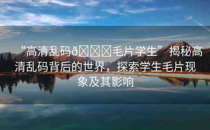 “高清亂碼??毛片學(xué)生”揭秘高清亂碼背后的世界，探索學(xué)生毛片現(xiàn)象及其影響