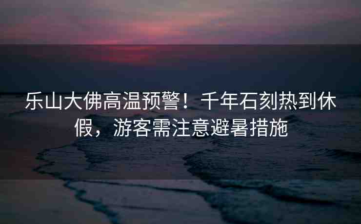 樂(lè)山大佛高溫預(yù)警！千年石刻熱到休假，游客需注意避暑措施