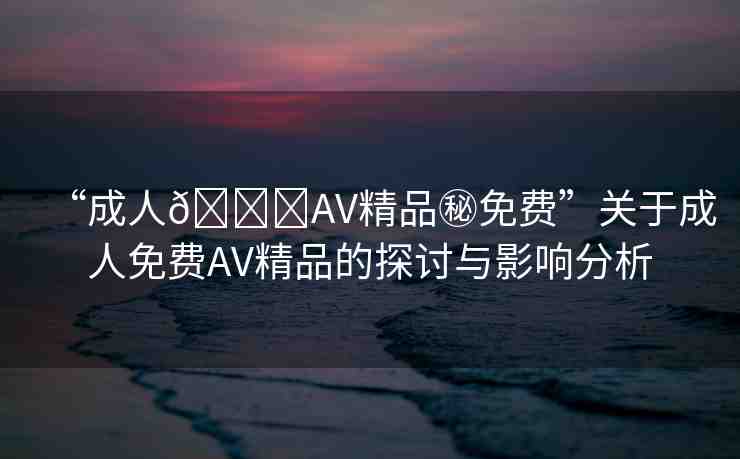 “成人??AV精品秘免費”關(guān)于成人免費AV精品的探討與影響分析