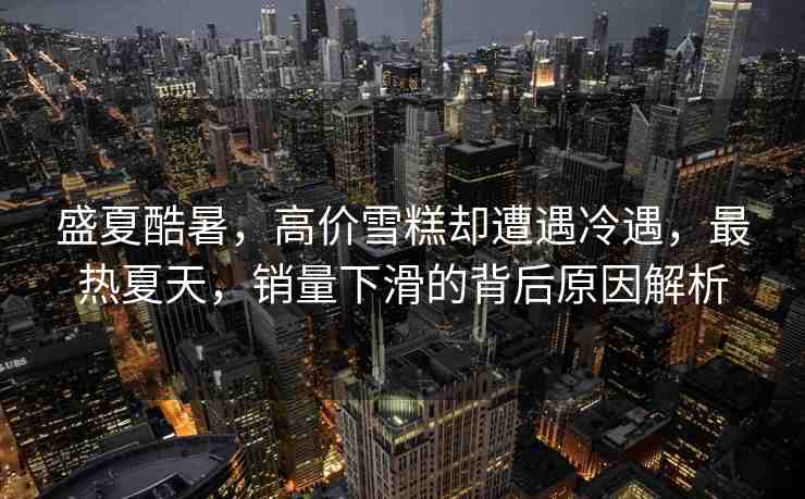 盛夏酷暑，高價雪糕卻遭遇冷遇，最熱夏天，銷量下滑的背后原因解析