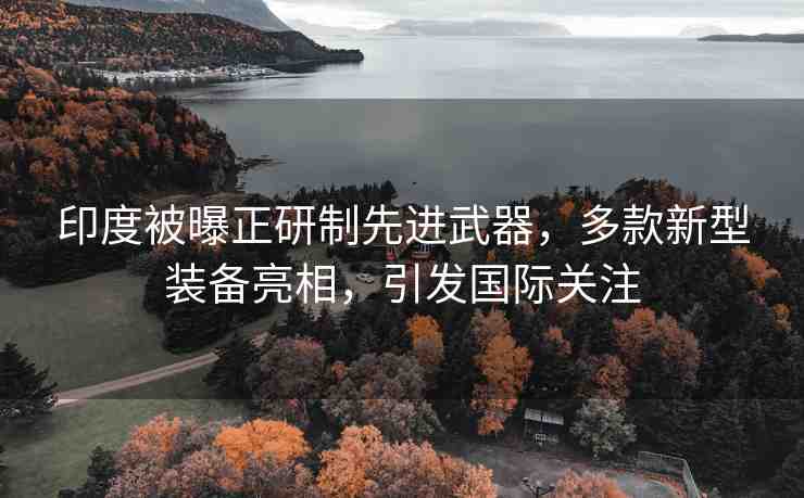 印度被曝正研制先進(jìn)武器，多款新型裝備亮相，引發(fā)國(guó)際關(guān)注