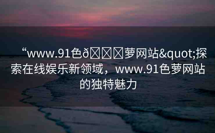 “www.91色??蘿網(wǎng)站"探索在線娛樂(lè)新領(lǐng)域，www.91色蘿網(wǎng)站的獨(dú)特魅力