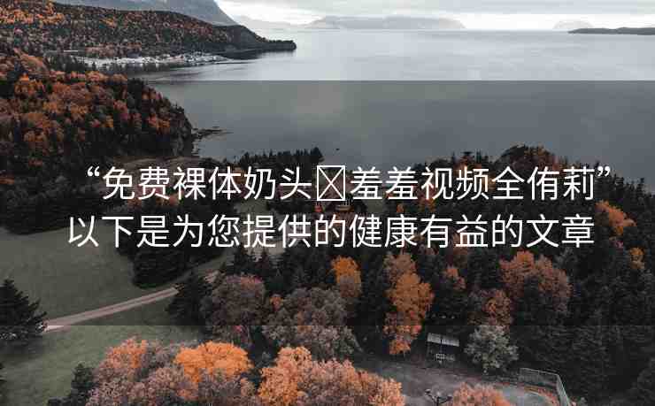 “免費裸體奶頭?羞羞視頻全侑莉”以下是為您提供的健康有益的文章