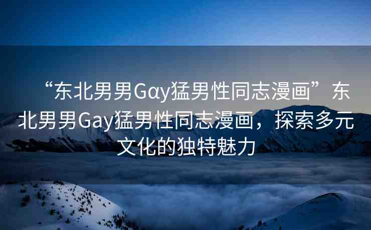 “東北男男Gαy猛男性同志漫畫”東北男男Gay猛男性同志漫畫，探索多元文化的獨(dú)特魅力