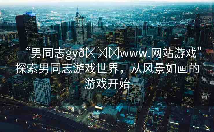 “男同志gy??www.網(wǎng)站游戲”探索男同志游戲世界，從風(fēng)景如畫(huà)的游戲開(kāi)始