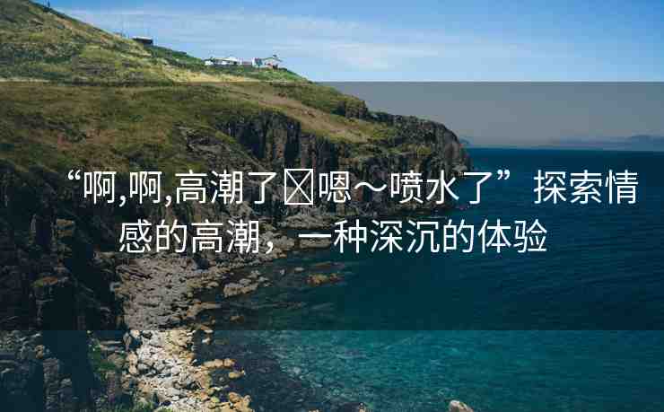 “啊,啊,高潮了?嗯～噴水了”探索情感的高潮，一種深沉的體驗
