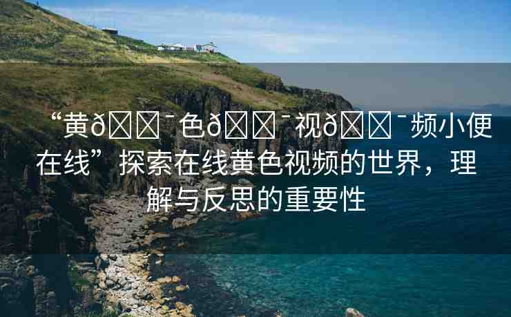 “黃??色??視??頻小便在線”探索在線黃色視頻的世界，理解與反思的重要性