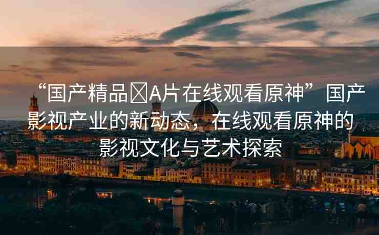 “國產(chǎn)精品?A片在線觀看原神”國產(chǎn)影視產(chǎn)業(yè)的新動(dòng)態(tài)，在線觀看原神的影視文化與藝術(shù)探索