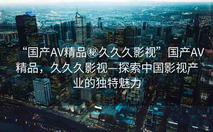 “國產(chǎn)AV精品秘久久久影視”國產(chǎn)AV精品，久久久影視—探索中國影視產(chǎn)業(yè)的獨(dú)特魅力