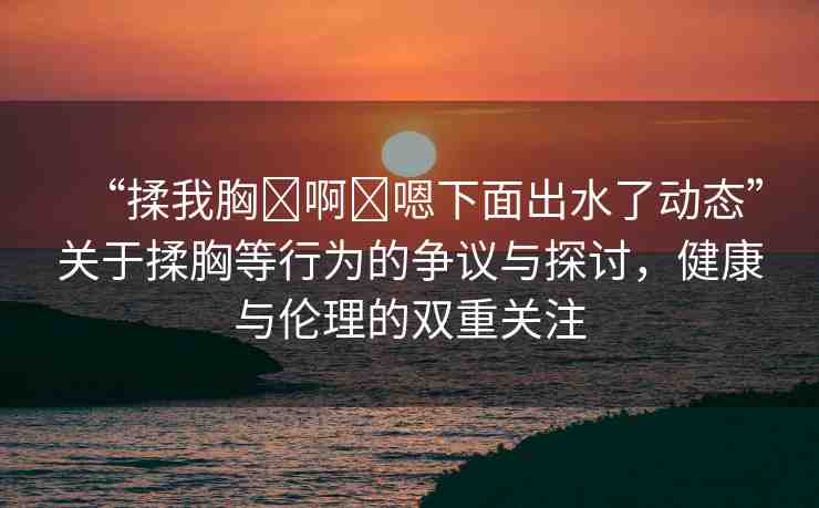 “揉我胸?啊?嗯下面出水了動(dòng)態(tài)”關(guān)于揉胸等行為的爭議與探討，健康與倫理的雙重關(guān)注