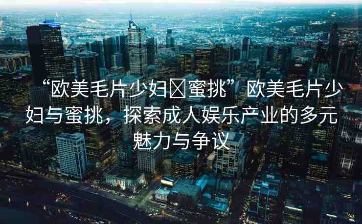 “歐美毛片少婦?蜜挑”歐美毛片少婦與蜜挑，探索成人娛樂產(chǎn)業(yè)的多元魅力與爭議