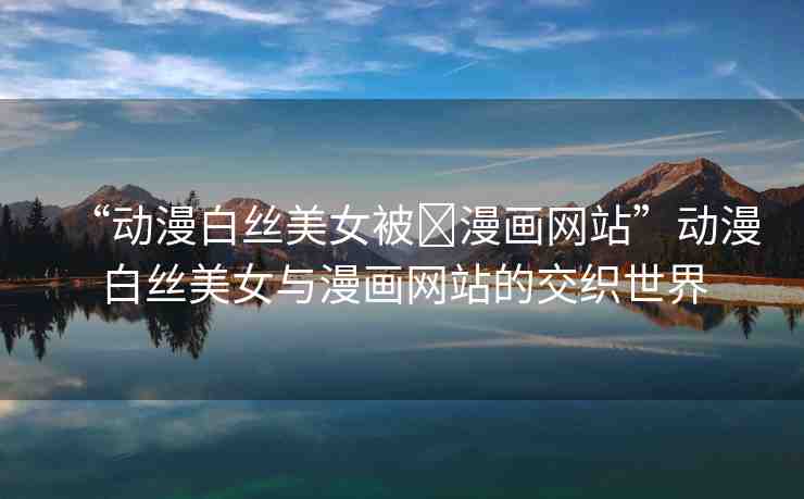 “動(dòng)漫白絲美女被?漫畫網(wǎng)站”動(dòng)漫白絲美女與漫畫網(wǎng)站的交織世界