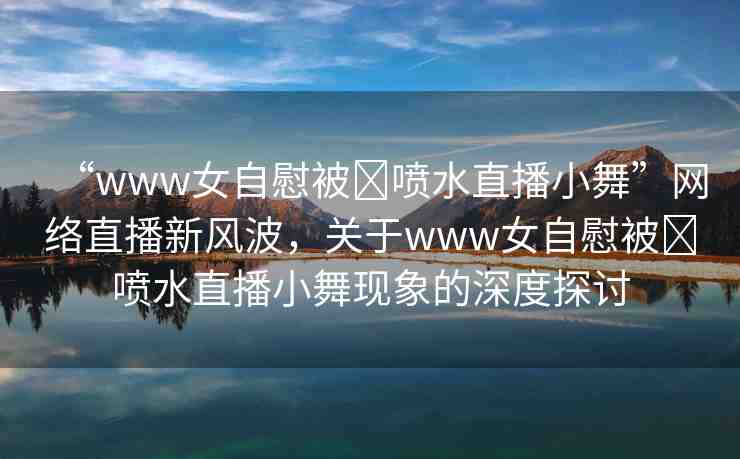 “www女自慰被?噴水直播小舞”網絡直播新風波，關于www女自慰被?噴水直播小舞現(xiàn)象的深度探討
