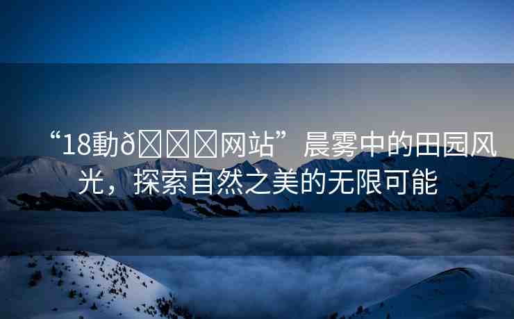 “18動??網(wǎng)站”晨霧中的田園風(fēng)光，探索自然之美的無限可能