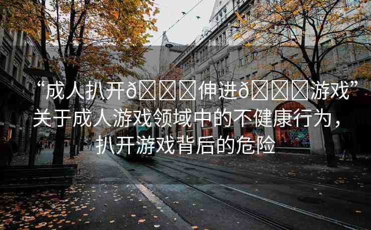 “成人扒開??伸進(jìn)??游戲”關(guān)于成人游戲領(lǐng)域中的不健康行為，扒開游戲背后的危險(xiǎn)