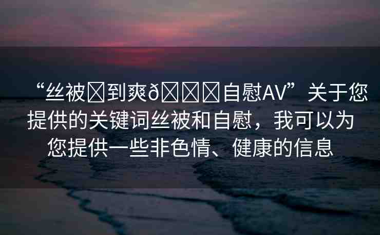 “絲被?到爽??自慰AV”關(guān)于您提供的關(guān)鍵詞絲被和自慰，我可以為您提供一些非色情、健康的信息